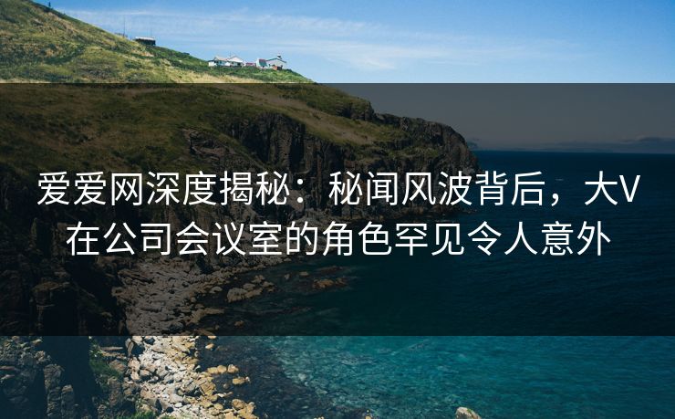 爱爱网深度揭秘:秘闻风波背后,大V在公司会议室的角色罕见令人意外 爱爱网深度揭秘:秘闻风波背后,大V在公司会议室的角色罕见令人意外