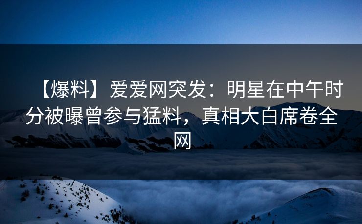【爆料】爱爱网突发:明星在中午时分被曝曾参与猛料,真相大白席卷全网 【爆料】爱爱网突发:明星在中午时分被曝曾参与猛料,真相大白席卷全网