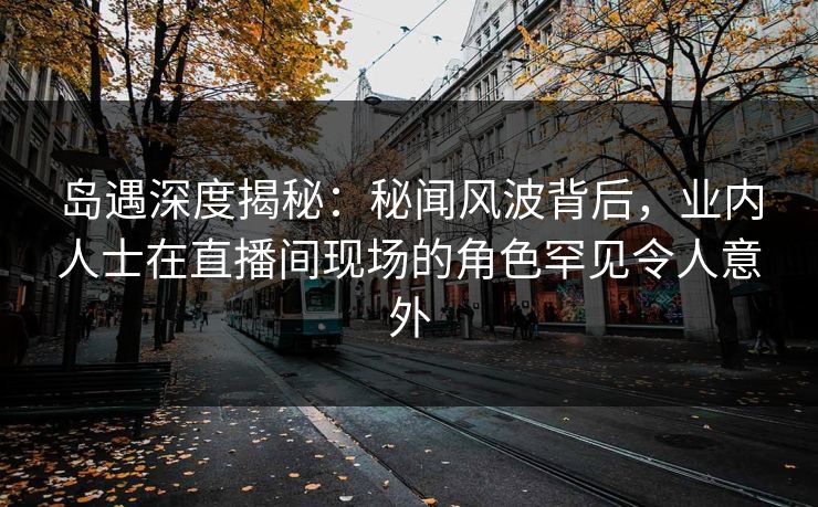 岛遇深度揭秘:秘闻风波背后,业内人士在直播间现场的角色罕见令人意外 岛遇深度揭秘:秘闻风波背后,业内人士在直播间现场的角色罕见令人意外