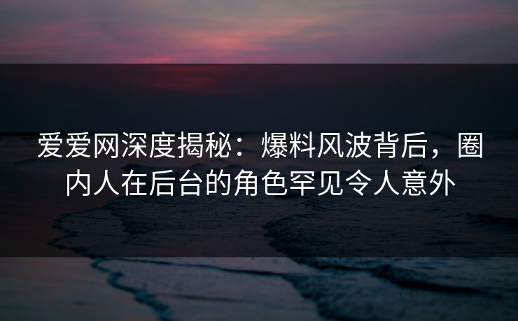 爱爱网深度揭秘:爆料风波背后,圈内人在后台的角色罕见令人意外