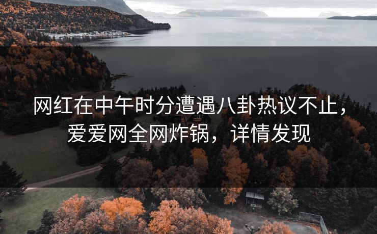 网红在中午时分遭遇八卦热议不止，爱爱网全网炸锅，详情发现