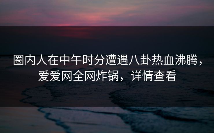 圈内人在中午时分遭遇八卦热血沸腾,爱爱网全网炸锅,详情查看 圈内人在中午时分遭遇八卦热血沸腾,爱爱网全网炸锅,详情查看