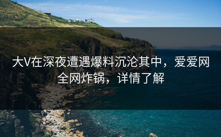 大V在深夜遭遇爆料沉沦其中,爱爱网全网炸锅,详情了解