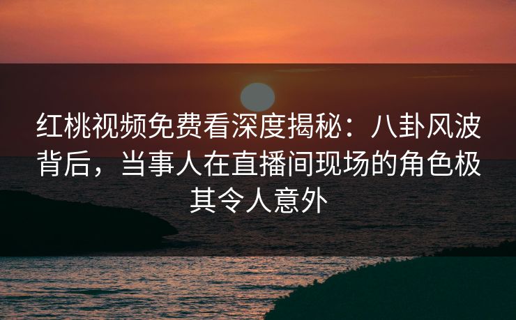 红桃视频免费看深度揭秘:八卦风波背后,当事人在直播间现场的角色极其令人意外
