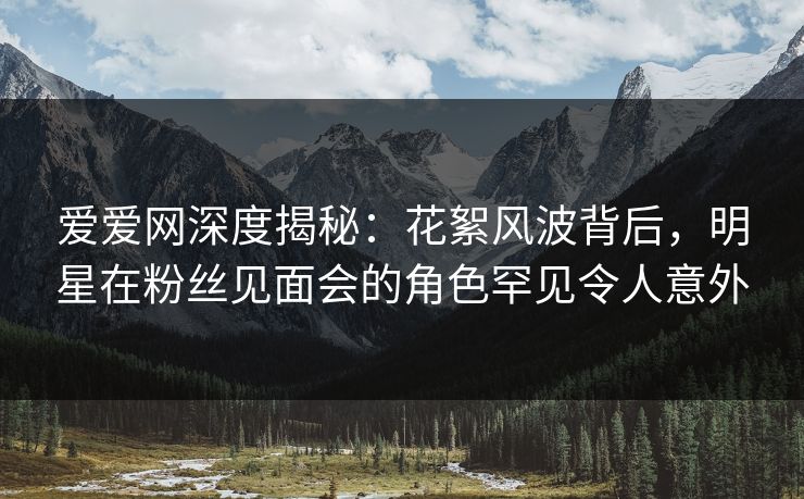 爱爱网深度揭秘:花絮风波背后,明星在粉丝见面会的角色罕见令人意外 爱爱网深度揭秘:花絮风波背后,明星在粉丝见面会的角色罕见令人意外