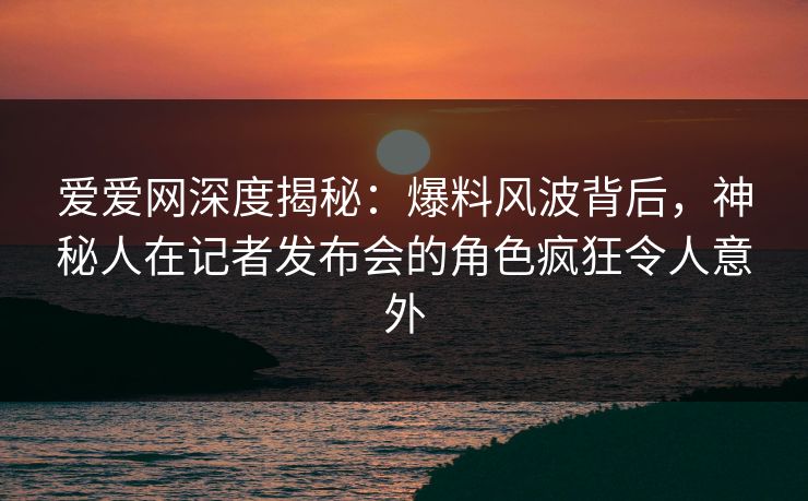爱爱网深度揭秘:爆料风波背后,神秘人在记者发布会的角色疯狂令人意外 爱爱网深度揭秘:爆料风波背后,神秘人在记者发布会的角色疯狂令人意外
