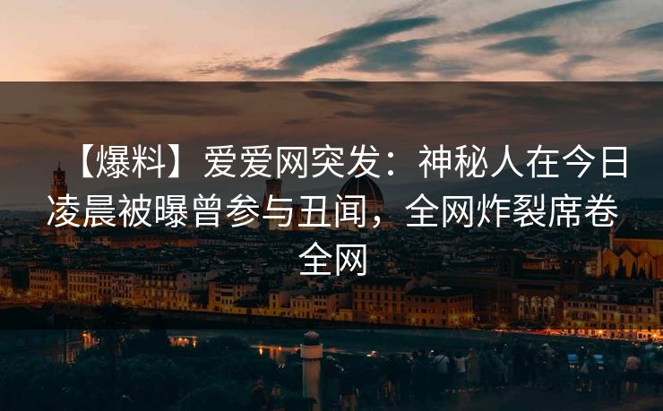 【爆料】爱爱网突发:神秘人在今日凌晨被曝曾参与丑闻,全网炸裂席卷全网 【爆料】爱爱网突发:神秘人在今日凌晨被曝曾参与丑闻,全网炸裂席卷全网
