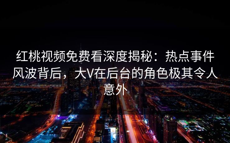 红桃视频免费看深度揭秘：热点事件风波背后，大V在后台的角色极其令人意外