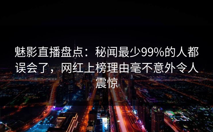 魅影直播盘点:秘闻最少99%的人都误会了,网红上榜理由毫不意外令人震惊