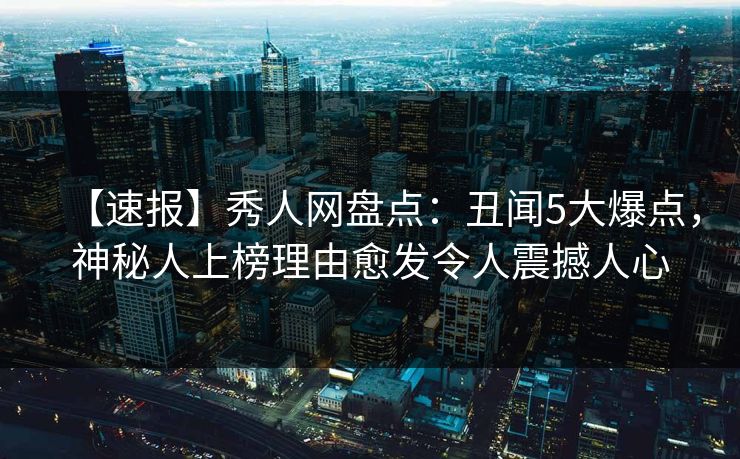 【速报】秀人网盘点:丑闻5大爆点,神秘人上榜理由愈发令人震撼人心