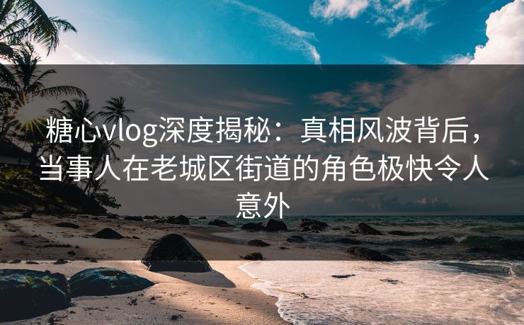 糖心vlog深度揭秘:真相风波背后,当事人在老城区街道的角色极快令人意外