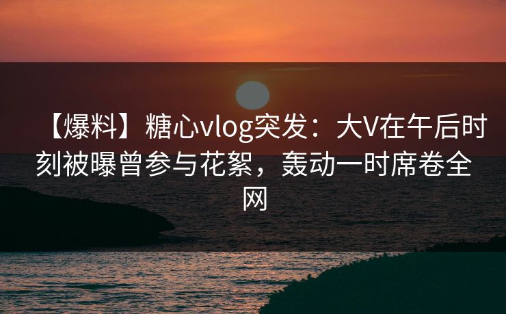 【爆料】糖心vlog突发:大V在午后时刻被曝曾参与花絮,轰动一时席卷全网