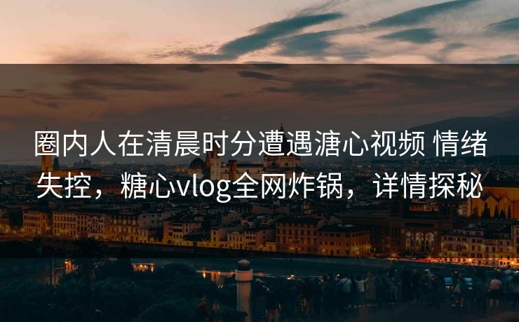 圈内人在清晨时分遭遇溏心视频 情绪失控,糖心vlog全网炸锅,详情探秘 圈内人在清晨时分遭遇溏心视频 情绪失控,糖心vlog全网炸锅,详情探秘