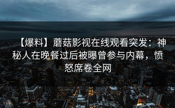 【爆料】蘑菇影视在线观看突发:神秘人在晚餐过后被曝曾参与内幕,愤怒席卷全网
