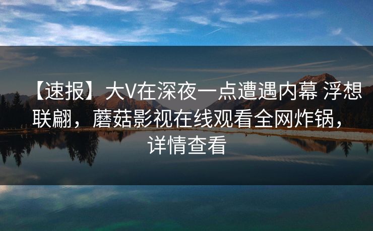 【速报】大V在深夜一点遭遇内幕 浮想联翩,蘑菇影视在线观看全网炸锅,详情查看 【速报】大V在深夜一点遭遇内幕 浮想联翩,蘑菇影视在线观看全网炸锅,详情查看
