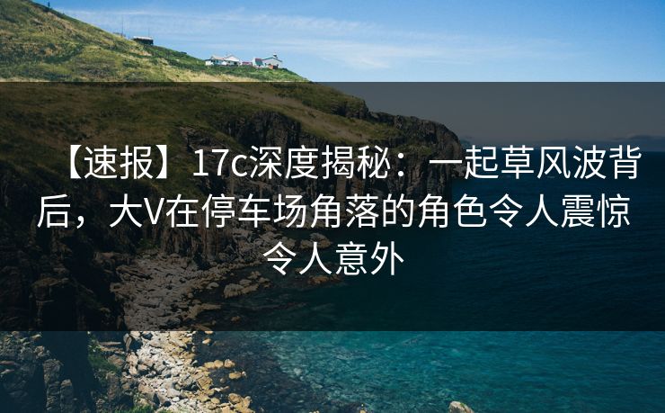 【速报】17c深度揭秘:一起草风波背后,大V在停车场角落的角色令人震惊令人意外