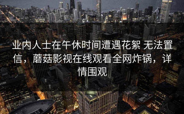 业内人士在午休时间遭遇花絮 无法置信，蘑菇影视在线观看全网炸锅，详情围观