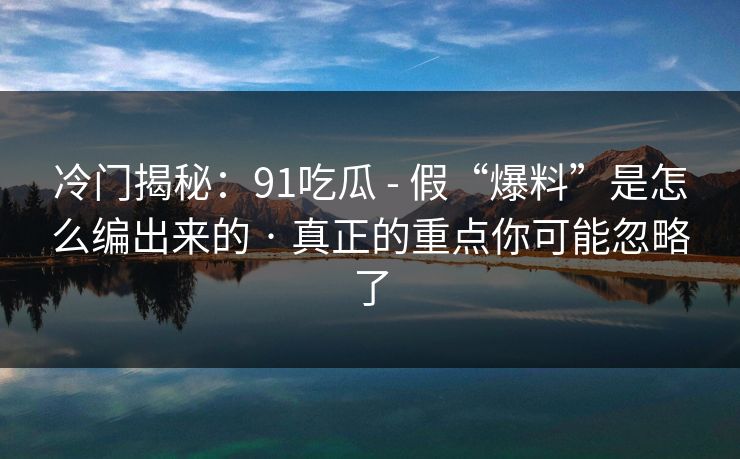 冷门揭秘：91吃瓜 - 假“爆料”是怎么编出来的 · 真正的重点你可能忽略了
