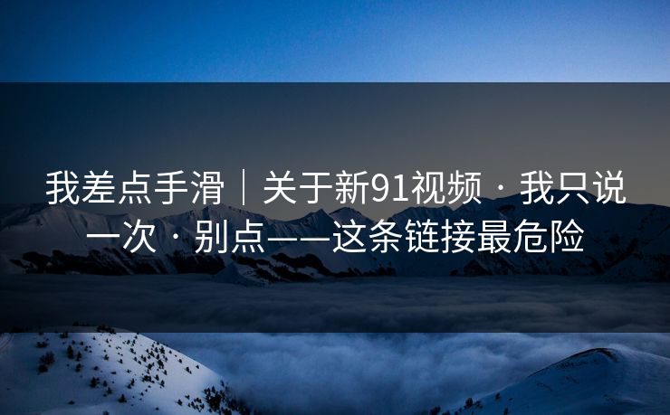 我差点手滑｜关于新91视频 · 我只说一次 · 别点——这条链接最危险