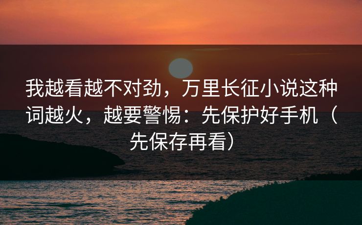 我越看越不对劲，万里长征小说这种词越火，越要警惕：先保护好手机（先保存再看）