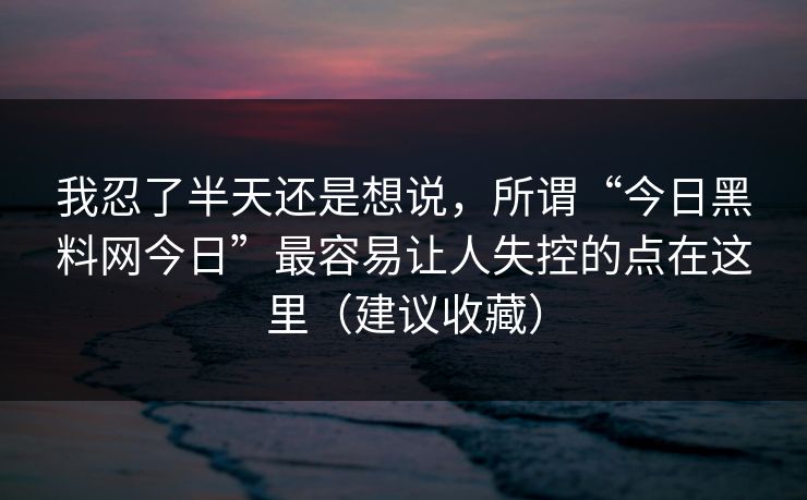 我忍了半天还是想说，所谓“今日黑料网今日”最容易让人失控的点在这里（建议收藏）