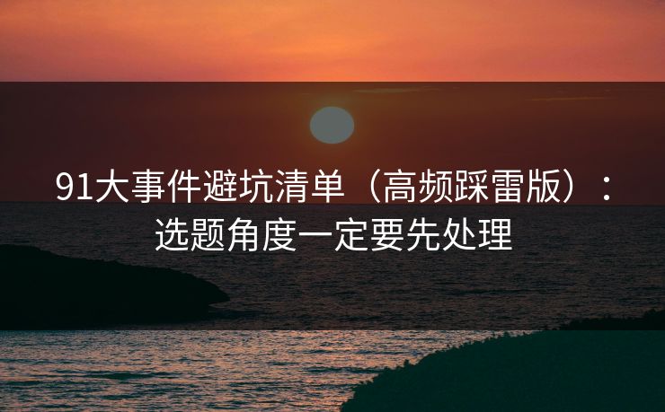 91大事件避坑清单（高频踩雷版）：选题角度一定要先处理