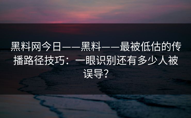 黑料网今日——黑料——最被低估的传播路径技巧：一眼识别还有多少人被误导？